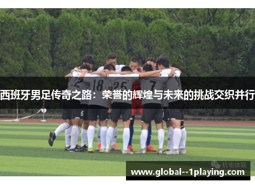 西班牙男足传奇之路：荣誉的辉煌与未来的挑战交织并行